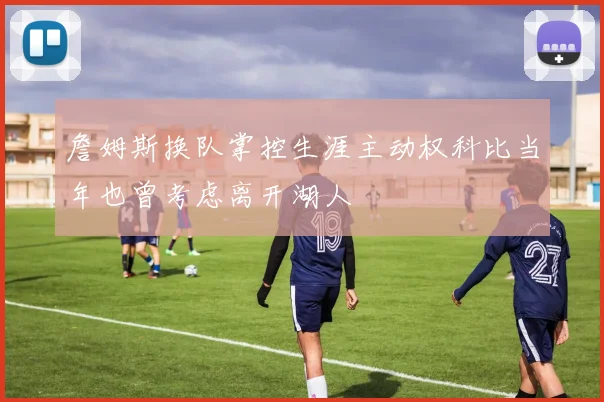 詹姆斯换队掌控生涯主动权科比当年也曾考虑离开湖人