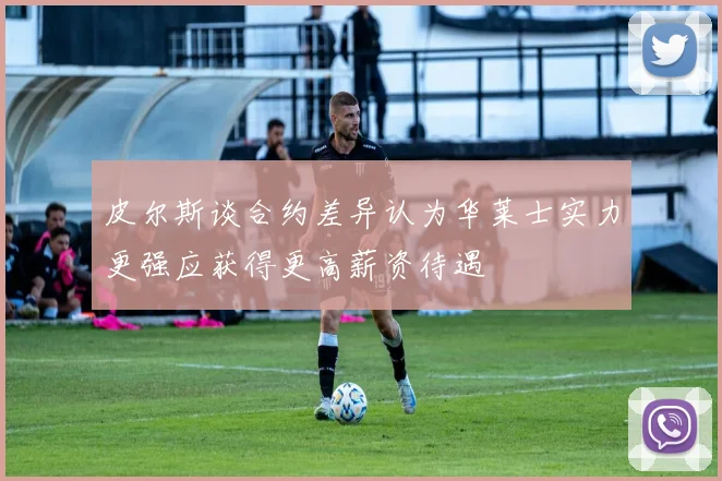 皮尔斯谈合约差异认为华莱士实力更强应获得更高薪资待遇