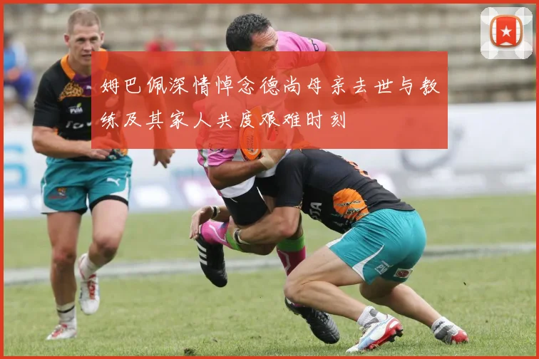 姆巴佩深情悼念德尚母亲去世与教练及其家人共度艰难时刻