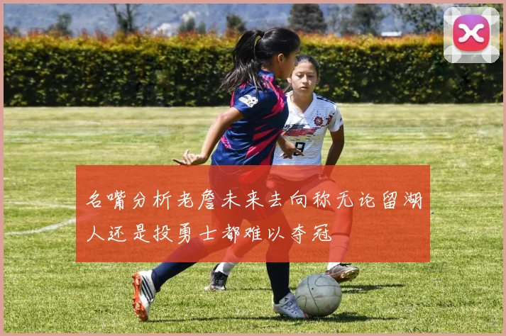 名嘴分析老詹未来去向称无论留湖人还是投勇士都难以夺冠