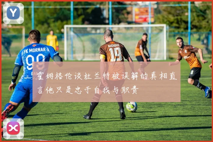 霍姆格伦谈杜兰特被误解的真相直言他只是忠于自我与职责