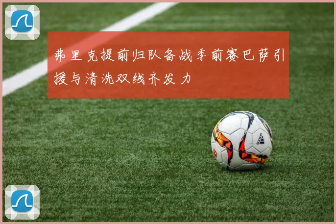 弗里克提前归队备战季前赛巴萨引援与清洗双线齐发力
