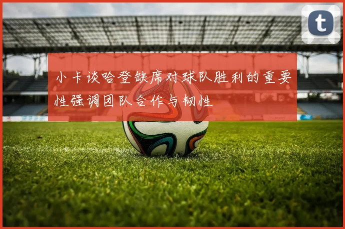 小卡谈哈登缺席对球队胜利的重要性强调团队合作与韧性