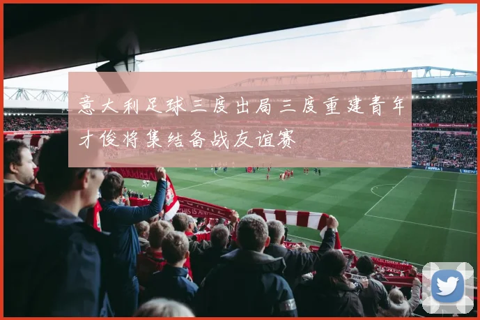 意大利足球三度出局三度重建青年才俊将集结备战友谊赛