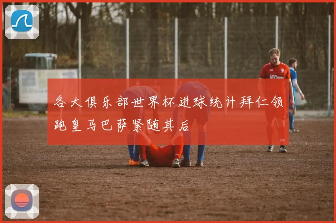 各大俱乐部世界杯进球统计拜仁领跑皇马巴萨紧随其后