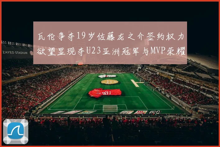 瓦伦争夺19岁佐藤龙之介签约权力欲望显现夺U23亚洲冠军与MVP荣耀