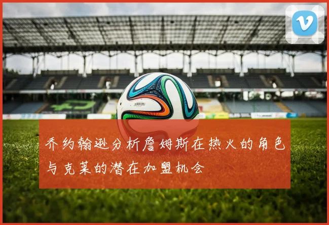 乔约翰逊分析詹姆斯在热火的角色与克莱的潜在加盟机会