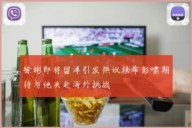 徐彬即将留洋引发热议杨希彭啸期待与他共赴海外挑战