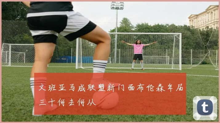 文班亚马成联盟新门面布伦森年届三十何去何从