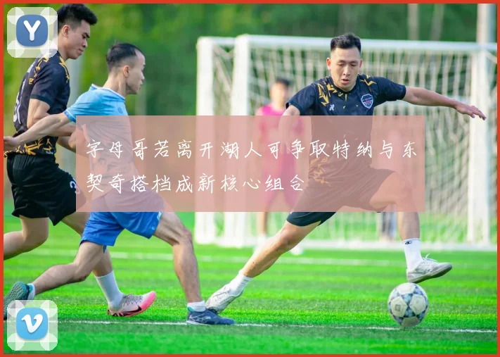 字母哥若离开湖人可争取特纳与东契奇搭档成新核心组合