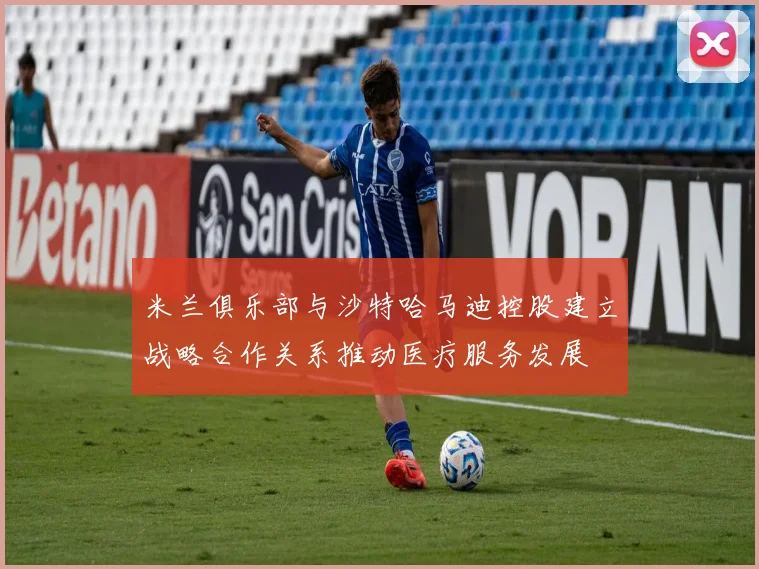 米兰俱乐部与沙特哈马迪控股建立战略合作关系推动医疗服务发展