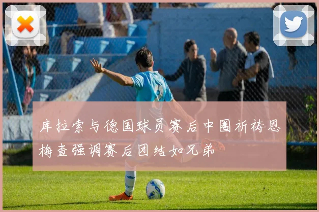 库拉索与德国球员赛后中圈祈祷恩梅查强调赛后团结如兄弟