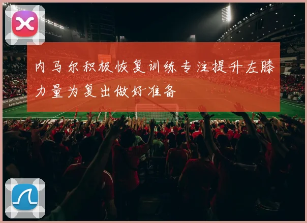 内马尔积极恢复训练专注提升左膝力量为复出做好准备