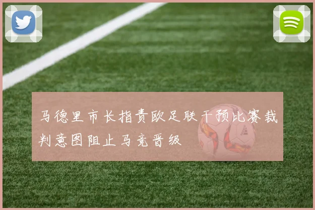 马德里市长指责欧足联干预比赛裁判意图阻止马竞晋级