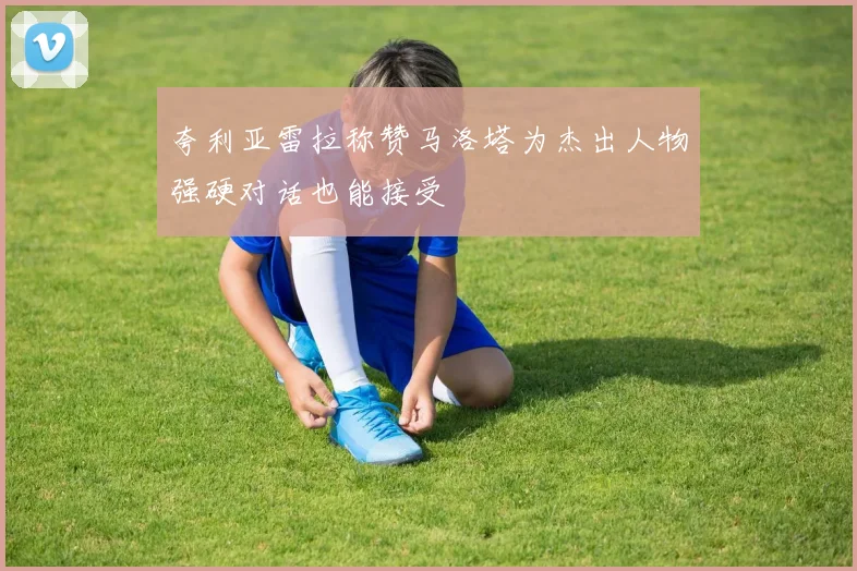 夸利亚雷拉称赞马洛塔为杰出人物强硬对话也能接受