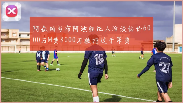 阿森纳与布阿迪经纪人洽谈估价6000万M费8000万被指过于昂贵