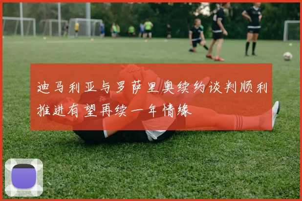 迪马利亚与罗萨里奥续约谈判顺利推进有望再续一年情缘