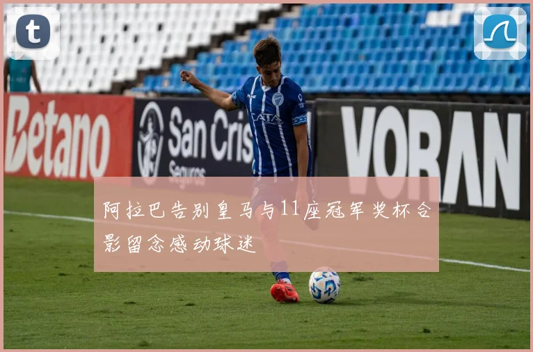 阿拉巴告别皇马与11座冠军奖杯合影留念感动球迷