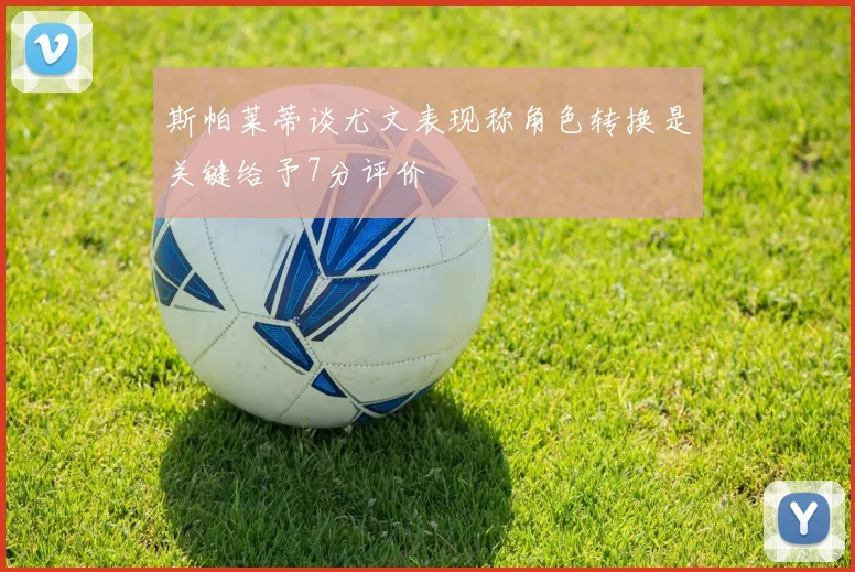 斯帕莱蒂谈尤文表现称角色转换是关键给予7分评价
