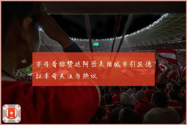 字母哥称赞迈阿密美丽城市引发德拉季奇关注与热议