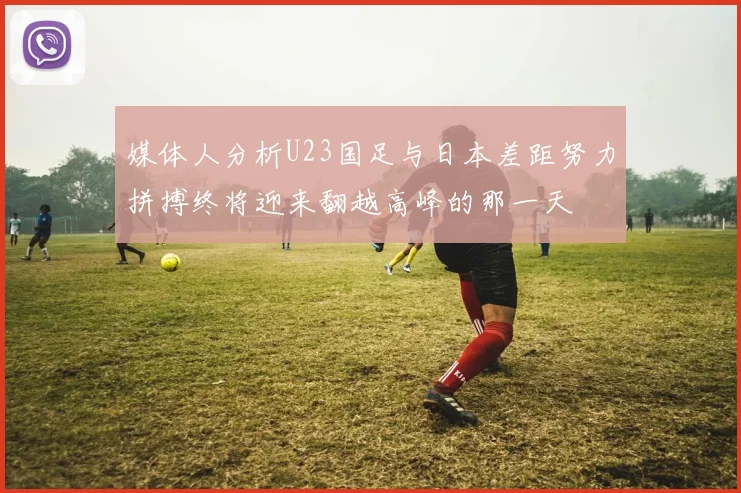 媒体人分析U23国足与日本差距努力拼搏终将迎来翻越高峰的那一天
