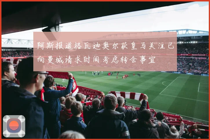 阿斯报道格瓦迪奥尔获皇马关注已向曼城请求时间考虑转会事宜