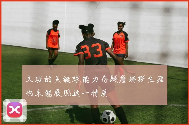 文班的关键球能力存疑詹姆斯生涯也未能展现这一特质