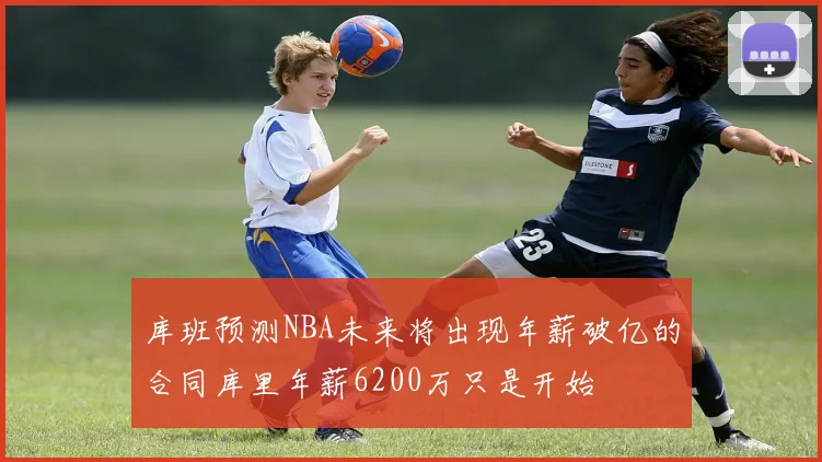 库班预测NBA未来将出现年薪破亿的合同库里年薪6200万只是开始