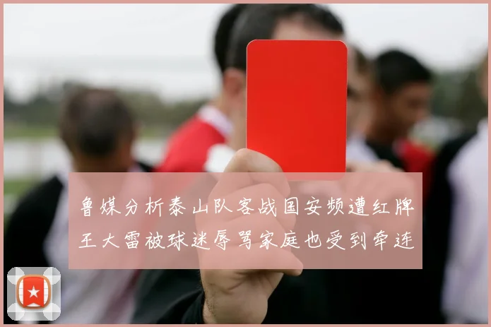 鲁媒分析泰山队客战国安频遭红牌王大雷被球迷辱骂家庭也受到牵连