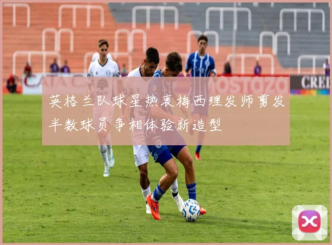 英格兰队球星热衷梅西理发师剪发半数球员争相体验新造型