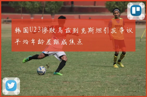 韩国U23惨败乌兹别克斯坦引发争议平均年龄差距成焦点